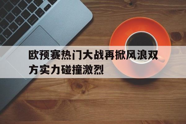欧预赛热门大战再掀风浪双方实力碰撞激烈的简单介绍