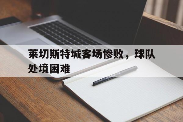 关于莱切斯特城客场惨败,球队处境困难的信息