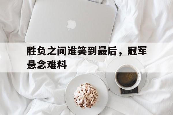 关于胜负之间谁笑到最后,冠军悬念难料的信息