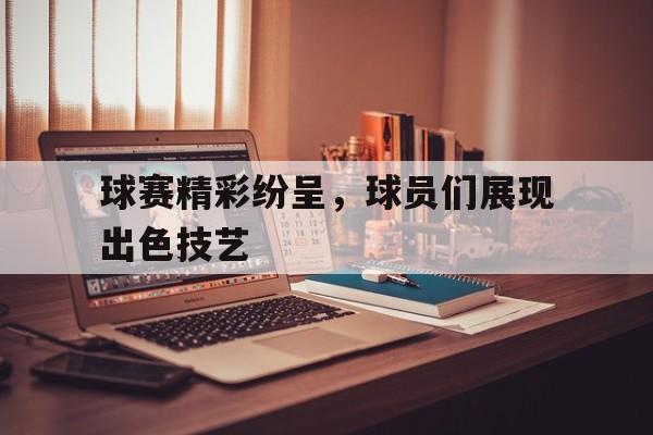 球赛精彩纷呈,球员们展现出色技艺的简单介绍