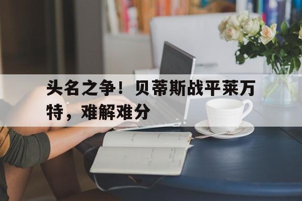 头名之争!贝蒂斯战平莱万特,难解难分的简单介绍