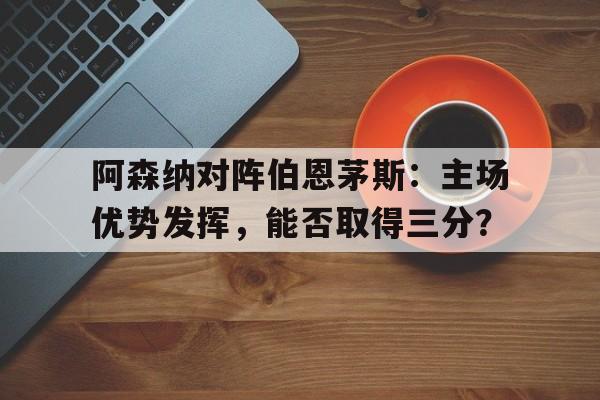 包含阿森纳对阵伯恩茅斯:主场优势发挥,能否取得三分?的词条
