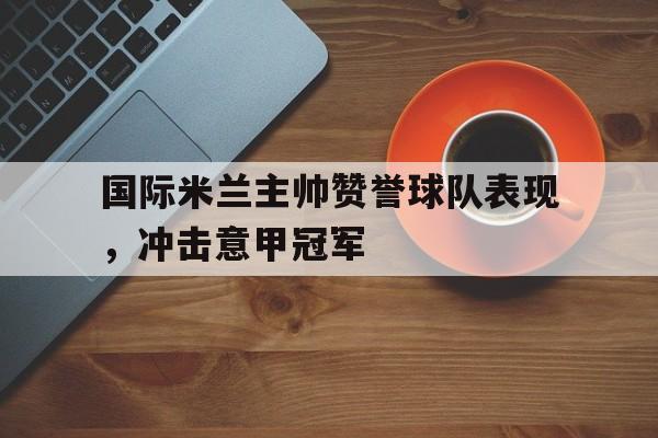 国际米兰主帅赞誉球队表现,冲击意甲冠军