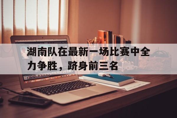 湖南队在最新一场比赛中全力争胜,跻身前三名的简单介绍