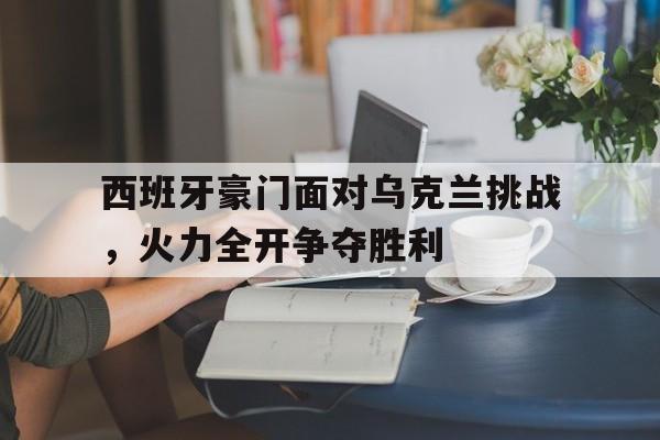 西班牙豪门面对乌克兰挑战,火力全开争夺胜利的简单介绍