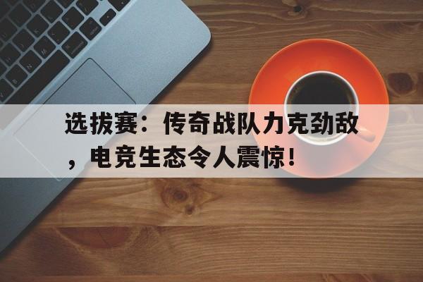 选拔赛:传奇战队力克劲敌,电竞生态令人震惊!