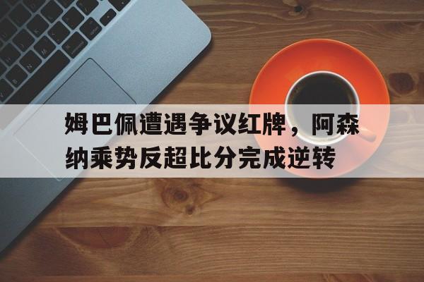 姆巴佩遭遇争议红牌,阿森纳乘势反超比分完成逆转