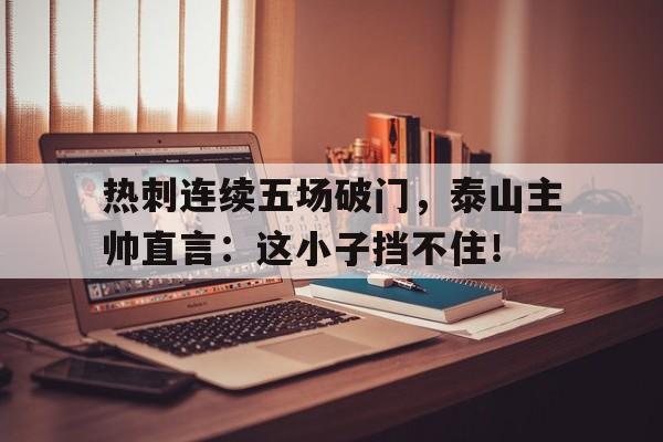 热刺连续五场破门,泰山主帅直言:这小子挡不住!