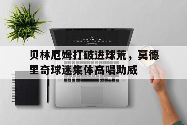 贝林厄姆打破进球荒,莫德里奇球迷集体高唱助威贝林厄姆训练视频