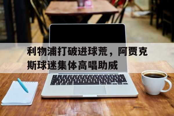 利物浦打破进球荒,阿贾克斯球迷集体高唱助威利物浦对阿贾克斯直播